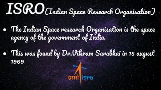ISRO(Indian Space Research Organisation)
● The Indian Space research Organisation is the space
agency of the government of India.
● This was found by Dr.Vikram Sarabhai in 15 august
1969
 