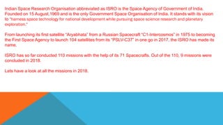 Indian Space Research Organisation abbreviated as ISRO is the Space Agency of Government of India.
Founded on 15 August,1969 and is the only Government Space Organisation of India. It stands with its vision
to "harness space technology for national development while pursuing space science research and planetary
exploration."
From launching its first satellite “Aryabhata” from a Russian Spacecraft “C1-Intercosmos” in 1975 to becoming
the First Space Agency to launch 104 satellites from its “PSLV-C37” in one go in 2017, the ISRO has made its
name.
ISRO has so far conducted 110 missions with the help of its 71 Spacecrafts. Out of the 110, 9 missions were
concluded in 2018.
Lets have a look at all the missions in 2018.
 
