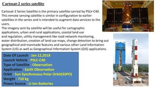 Cartosat-2 series satellite
Cartosat-2 Series Satellite is the primary satellite carried by PSLV-C40.
This remote sensing satellite is similar in configuration to earlier
satellites in the series and is intended to augment data services to the
users.
The imagery sent by satellite will be useful for cartographic
applications, urban and rural applications, coastal land use
and regulation, utility management like road network monitoring,
water distribution, creation of land use maps, change detection to bring out
geographical and manmade features and various other Land Information
System (LIS) as well as Geographical Information System (GIS) applications.
Date Of Launch : Jan 12,2018
Launch Vehicle : PSLC-C40
Type of Satellite : Observation
Application : Earth Observation
Orbit : Sun Synchronous Polar Orbit(SSPO)
Weight : 710 kg
Power Source : Li-Ion Batteries
 