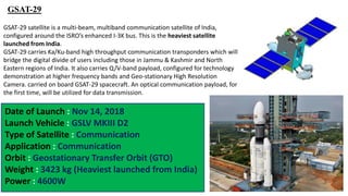 GSAT-29
GSAT-29 satellite is a multi-beam, multiband communication satellite of India,
configured around the ISRO’s enhanced I-3K bus. This is the heaviest satellite
launched from India.
GSAT-29 carries Ka/Ku-band high throughput communication transponders which will
bridge the digital divide of users including those in Jammu & Kashmir and North
Eastern regions of India. It also carries Q/V-band payload, configured for technology
demonstration at higher frequency bands and Geo-stationary High Resolution
Camera. carried on board GSAT-29 spacecraft. An optical communication payload, for
the first time, will be utilized for data transmission.
Date of Launch : Nov 14, 2018
Launch Vehicle : GSLV MKIII D2
Type of Satellite : Communication
Application : Communication
Orbit : Geostationary Transfer Orbit (GTO)
Weight : 3423 kg (Heaviest launched from India)
Power : 4600W
 