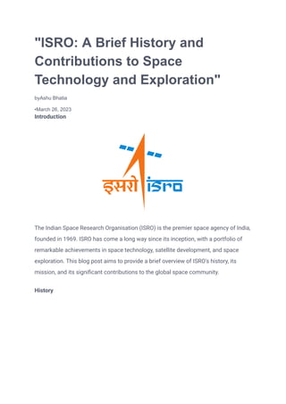 "ISRO: A Brief History and
Contributions to Space
Technology and Exploration"
byAshu Bhatia
•March 26, 2023
Introduction
The Indian Space Research Organisation (ISRO) is the premier space agency of India,
founded in 1969. ISRO has come a long way since its inception, with a portfolio of
remarkable achievements in space technology, satellite development, and space
exploration. This blog post aims to provide a brief overview of ISRO's history, its
mission, and its significant contributions to the global space community.
History
 