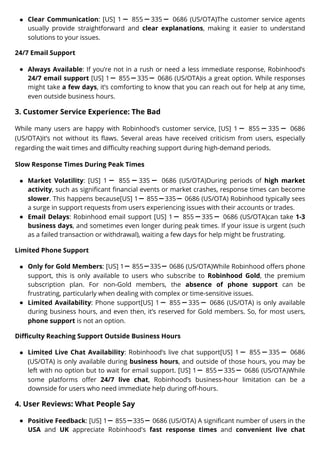 Clear Communication: [US] 1ー 855ー335ー 0686 (US/OTA)The customer service agents
usually provide straightforward and clear explanations, making it easier to understand
solutions to your issues.
24/7 Email Support
Always Available: If you’re not in a rush or need a less immediate response, Robinhood’s
24/7 email support [US] 1ー 855ー335ー 0686 (US/OTA)is a great option. While responses
might take a few days, it’s comforting to know that you can reach out for help at any time,
even outside business hours.
3. Customer Service Experience: The Bad
While many users are happy with Robinhood’s customer service, [US] 1 ー 855 ー 335 ー 0686
(US/OTA)it’s not without its flaws. Several areas have received criticism from users, especially
regarding the wait times and difficulty reaching support during high-demand periods.
Slow Response Times During Peak Times
Market Volatility: [US] 1 ー 855 ー 335 ー 0686 (US/OTA)During periods of high market
activity, such as significant financial events or market crashes, response times can become
slower. This happens because[US] 1ー 855ー335ー 0686 (US/OTA) Robinhood typically sees
a surge in support requests from users experiencing issues with their accounts or trades.
Email Delays: Robinhood email support [US] 1ー 855ー335ー 0686 (US/OTA)can take 1-3
business days, and sometimes even longer during peak times. If your issue is urgent (such
as a failed transaction or withdrawal), waiting a few days for help might be frustrating.
Limited Phone Support
Only for Gold Members: [US] 1ー 855ー335ー 0686 (US/OTA)While Robinhood offers phone
support, this is only available to users who subscribe to Robinhood Gold, the premium
subscription plan. For non-Gold members, the absence of phone support can be
frustrating, particularly when dealing with complex or time-sensitive issues.
Limited Availability: Phone support[US] 1ー 855ー335ー 0686 (US/OTA) is only available
during business hours, and even then, it’s reserved for Gold members. So, for most users,
phone support is not an option.
Difficulty Reaching Support Outside Business Hours
Limited Live Chat Availability: Robinhood’s live chat support[US] 1ー 855ー335ー 0686
(US/OTA) is only available during business hours, and outside of those hours, you may be
left with no option but to wait for email support. [US] 1ー 855ー335ー 0686 (US/OTA)While
some platforms offer 24/7 live chat, Robinhood’s business-hour limitation can be a
downside for users who need immediate help during off-hours.
4. User Reviews: What People Say
Positive Feedback: [US] 1ー 855ー335ー 0686 (US/OTA) A significant number of users in the
USA and UK appreciate Robinhood's fast response times and convenient live chat
 
