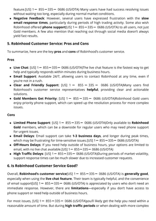 feature.[US] 1ー 855ー335ー 0686 (US/OTA) Many users have had success resolving issues
without waiting too long, especially during normal market conditions.
Negative Feedback: However, several users have expressed frustration with the slow
email response times, particularly during periods of high trading activity. Some also wish
Robinhood offered phone support[US] 1ー 855ー335ー 0686 (US/OTA) to all users, not just
Gold members. A few also mention that reaching out through social media doesn’t always
yield fast results.
5. Robinhood Customer Service: Pros and Cons
To summarize, here are the key pros and cons of Robinhood’s customer service.
Pros
Live Chat: [US] 1ー 855ー335ー 0686 (US/OTA)The live chat feature is the fastest way to get
help and typically responds within minutes during business hours.
Email Support: Available 24/7, allowing users to contact Robinhood at any time, even if
you’re not in a rush.
Clear and Friendly Support: [US] 1 ー 855 ー 335 ー 0686 (US/OTA)Many users find
Robinhood's customer service representatives helpful, providing clear and actionable
solutions.
Gold Members Get Priority: [US] 1ー 855ー335ー 0686 (US/OTA)Robinhood Gold users
enjoy priority phone support, which can speed up the resolution process for more complex
issues.
Cons
Limited Phone Support: [US] 1ー 855ー335ー 0686 (US/OTA)Only available to Robinhood
Gold members, which can be a downside for regular users who may need phone support
for urgent issues.
Email Delays: Email support can take 1-3 business days, and longer during peak times,
which may be frustrating for time-sensitive issues.[US] 1ー 855ー335ー 0686 (US/OTA)
Off-Hours Delays: If you need help outside of business hours, your options are limited to
email, with no live chat available.[US] 1ー 855ー335ー 0686 (US/OTA)
High Traffic Delays: [US] 1ー 855ー335ー 0686 (US/OTA)During periods of market volatility,
support response times can be much slower due to increased customer requests.
6. Is Robinhood Customer Service Good?
Overall, Robinhood’s customer service[US] 1ー 855ー335ー 0686 (US/OTA) is generally good,
especially when using the live chat feature. Their team is typically helpful, and the convenience
of email support[US] 1ー 855ー335ー 0686 (US/OTA) is appreciated by users who don’t need an
immediate response. However, there are limitations—especially if you don’t have access to
phone support or need help outside of business hours.
For most issues, [US] 1ー 855ー335ー 0686 (US/OTA)you’ll likely get the help you need within a
reasonable amount of time. But during high traffic periods or when dealing with more complex
 