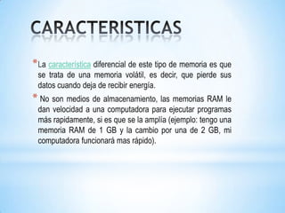 * La característica diferencial de este tipo de memoria es que
 se trata de una memoria volátil, es decir, que pierde sus
 datos cuando deja de recibir energía.
* No son medios de almacenamiento, las memorias RAM le
 dan velocidad a una computadora para ejecutar programas
 más rapidamente, si es que se la amplía (ejemplo: tengo una
 memoria RAM de 1 GB y la cambio por una de 2 GB, mi
 computadora funcionará mas rápido).
 