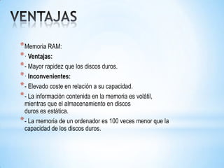 * Memoria RAM:
* · Ventajas:
* - Mayor rapidez que los discos duros.
* · Inconvenientes:
* - Elevado coste en relación a su capacidad.
* - La información contenida en la memoria es volátil,
  mientras que el almacenamiento en discos
  duros es estática.
* - La memoria de un ordenador es 100 veces menor que la
  capacidad de los discos duros.
 