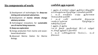 Six components of work:
1.Development of technologies for deep-sea
mining and unmanned submarines.
2.Development of marine climate change
advisory services.
3.Technological innovations for sustainable
use of marine living resources.
4.Deep sea exploration
5.Energy production from marine and ocean-
based desalination
6.Advanced Marine Station for Marine
Biology.
பணியின் ஆறு கூறு ள்-
1. ஆழ்கடல் சு ங்கம் மற்றும் ஆளில்லா நீர்மூழ்கிக்
கப்பல்களுக்காை வதாழில்நுட்பங்களின் ெளர்ச்சி.
2. கடல் காலநினல மாற்ற ஆரலாசனை
ரசனெகளின் ெளர்ச்சி.
3. கடல் உயிர் ெளங்களின் நினலயாை
பயன்பாட்டிற்காை வதாழில்நுட்ப
கண்டுபிடிப்புகள்.
4. ஆழ்கடல் ஆய்வு
5.கடல் நீன க் குடிநீ ாக்கும் திட்டம் மற்றும்
கடல்ெழி ஆற்றல் உருொக்கம்
6. கடல் உயிரியலுக்காை ரமம்பட்ட கடல்
நினலயம்.
 
