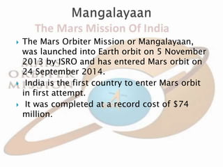  The Mars Orbiter Mission or Mangalayaan,
was launched into Earth orbit on 5 November
2013 by ISRO and has entered Mars orbit on
24 September 2014.
 India is the first country to enter Mars orbit
in first attempt.
 It was completed at a record cost of $74
million.
 