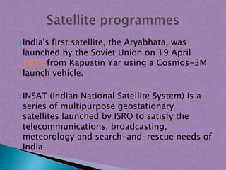  India's first satellite, the Aryabhata, was
launched by the Soviet Union on 19 April
1975 from Kapustin Yar using a Cosmos-3M
launch vehicle.
 INSAT (Indian National Satellite System) is a
series of multipurpose geostationary
satellites launched by ISRO to satisfy the
telecommunications, broadcasting,
meteorology and search-and-rescue needs of
India.
 