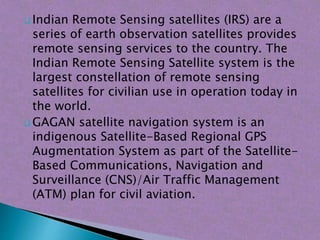  Indian Remote Sensing satellites (IRS) are a
series of earth observation satellites provides
remote sensing services to the country. The
Indian Remote Sensing Satellite system is the
largest constellation of remote sensing
satellites for civilian use in operation today in
the world.
 GAGAN satellite navigation system is an
indigenous Satellite-Based Regional GPS
Augmentation System as part of the Satellite-
Based Communications, Navigation and
Surveillance (CNS)/Air Traffic Management
(ATM) plan for civil aviation.
 