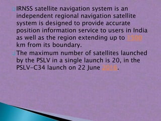  IRNSS satellite navigation system is an
independent regional navigation satellite
system is designed to provide accurate
position information service to users in India
as well as the region extending up to 1500
km from its boundary.
 The maximum number of satellites launched
by the PSLV in a single launch is 20, in the
PSLV-C34 launch on 22 June 2016.
 