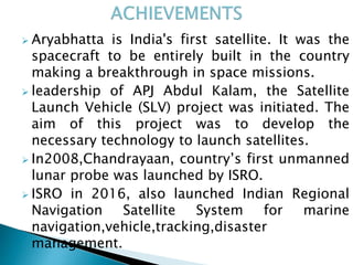  Aryabhatta is India's first satellite. It was the
spacecraft to be entirely built in the country
making a breakthrough in space missions.
 leadership of APJ Abdul Kalam, the Satellite
Launch Vehicle (SLV) project was initiated. The
aim of this project was to develop the
necessary technology to launch satellites.
 In2008,Chandrayaan, country’s first unmanned
lunar probe was launched by ISRO.
 ISRO in 2016, also launched Indian Regional
Navigation Satellite System for marine
navigation,vehicle,tracking,disaster
management.
 
