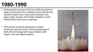1980-1990
• Following the success of the SLV, ISRO was keen to
begin construction of a satellite launch vehicle that
would be able to put truly useful satellites into
polar orbits. Design of the Polar Satellite Launch
Vehicle (PSLV) was soon underway.
• This vehicle would be designed as India’s
workhorse launch system, taking advantage of
both old technology with large reliable solid-
stages, and new liquid engines.
.
 