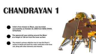 CHANDRAYAN 1
India's first mission to Moon, was launched
successfully on October 22, 2008 from SDSC SHAR,
Sriharikota.
The spacecraft was orbiting around the Moon
at a height of 100 km from the lunar surface
The mission's primary objective was to map the Moon's
surface in detail and search for water molecules in the lunar
soil, along with other elements and minerals.
 