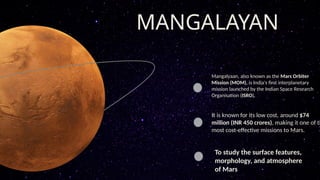 MANGALAYAN
Mangalyaan, also known as the Mars Orbiter
Mission (MOM), is India's first interplanetary
mission launched by the Indian Space Research
Organisation (ISRO).
It is known for its low cost, around $74
million (INR 450 crores), making it one of th
most cost-effective missions to Mars.
To study the surface features,
morphology, and atmosphere
of Mars
 