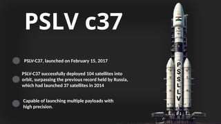 PSLV c37
PSLV-C37, launched on February 15, 2017
PSLV-C37 successfully deployed 104 satellites into
orbit, surpassing the previous record held by Russia,
which had launched 37 satellites in 2014
Capable of launching multiple payloads with
high precision.
 
