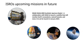 ISROs upcoming missions in future
NISAR (NASA-ISRO Synthetic Aperture Radar) - A
collaboration with NASA to launch a satellite that will
monitor Earth's ecosystems, natural hazards, and
more. It is set for launch in January 2024.
 
