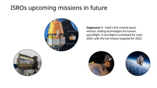 ISROs upcoming missions in future
Gaganyaan 1 - India's first crewed space
mission, testing technologies for human
spaceflight. A test flight is scheduled for early
2024, with the full mission targeted for 2025.
 