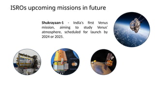 ISROs upcoming missions in future
Shukrayaan-1 - India's first Venus
mission, aiming to study Venus'
atmosphere, scheduled for launch by
2024 or 2025.
 