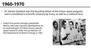 1960-1970
• Dr. Vikram Sarabhai was the founding father of the Indian space program,
and is considered a scientific visionary by many, as well as a national hero.
• India’s first prime minister, Jawaharlal
Nehru, who saw scientific development as
an essential part of India’s future, placed
space research under the jurisdiction of
the Department of Atomic Energy in 1961
 