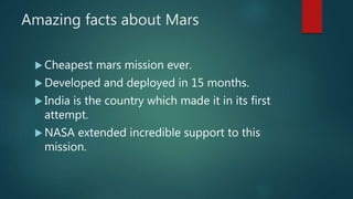 Amazing facts about Mars
 Cheapest mars mission ever.
 Developed and deployed in 15 months.
 India is the country which made it in its first
attempt.
 NASA extended incredible support to this
mission.
 