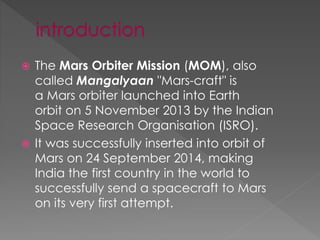  The Mars Orbiter Mission (MOM), also
called Mangalyaan "Mars-craft" is
a Mars orbiter launched into Earth
orbit on 5 November 2013 by the Indian
Space Research Organisation (ISRO).
 It was successfully inserted into orbit of
Mars on 24 September 2014, making
India the first country in the world to
successfully send a spacecraft to Mars
on its very first attempt.
 