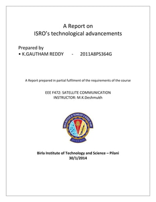 A Report on
ISRO’s technological advancements
Prepared by
• K.GAUTHAM REDDY

-

2011A8PS364G

A Report prepared in partial fulfilment of the requirements of the course

EEE F472: SATELLITE COMMUNICATION
INSTRUCTOR: M.K.Deshmukh

Birla Institute of Technology and Science – Pilani
30/1/2014

 