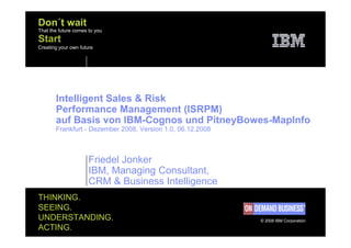 Don´t wait
That the future comes to you
Start
Creating your own future




       Intelligent Sales & Risk
       Performance Management (ISRPM)
       auf Basis von IBM-Cognos und PitneyBowes-MapInfo
       Frankfurt - Dezember 2008, Version 1.0, 06.12.2008



                      Friedel Jonker
                      IBM, Managing Consultant,
                      CRM & Business Intelligence
THINKING.
SEEING.
UNDERSTANDING.                                              © 2008 IBM Corporation
ACTING.
 