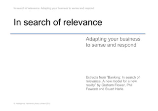 In search of relevance. Adapting your business to sense and respond




In search of relevance
                                                            Adapting your business
                                                            to sense and respond




                                                            Extracts from “Banking: In search of
                                                            relevance. A new model for a new
                                                            reality” by Graham Flower, Phil
                                                            Fawcett and Stuart Harle.



© Intelligence Delivered (Asia) Limited 2012
 
