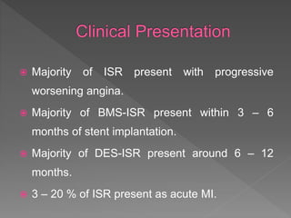  Majority of ISR present with progressive
worsening angina.
 Majority of BMS-ISR present within 3 – 6
months of stent implantation.
 Majority of DES-ISR present around 6 – 12
months.
 3 – 20 % of ISR present as acute MI.
 