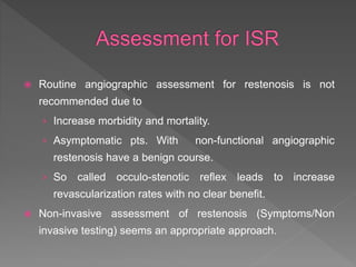  Routine angiographic assessment for restenosis is not
recommended due to
› Increase morbidity and mortality.
› Asymptomatic pts. With non-functional angiographic
restenosis have a benign course.
› So called occulo-stenotic reflex leads to increase
revascularization rates with no clear benefit.
 Non-invasive assessment of restenosis (Symptoms/Non
invasive testing) seems an appropriate approach.
 