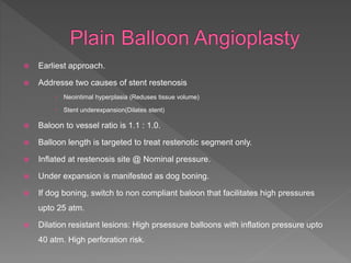  Earliest approach.
 Addresse two causes of stent restenosis
 Neointimal hyperplasia (Reduses tissue volume)
 Stent underexpansion(Dilates stent)
 Baloon to vessel ratio is 1.1 : 1.0.
 Balloon length is targeted to treat restenotic segment only.
 Inflated at restenosis site @ Nominal pressure.
 Under expansion is manifested as dog boning.
 If dog boning, switch to non compliant baloon that facilitates high pressures
upto 25 atm.
 Dilation resistant lesions: High prsessure balloons with inflation pressure upto
40 atm. High perforation risk.
 