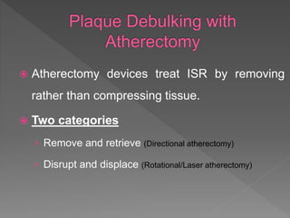  Atherectomy devices treat ISR by removing
rather than compressing tissue.
 Two categories
› Remove and retrieve (Directional atherectomy)
› Disrupt and displace (Rotational/Laser atherectomy)
 