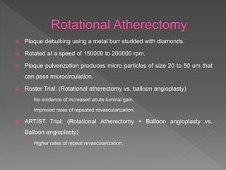 Plaque debulking using a metal burr studded with diamonds.
 Rotated at a speed of 150000 to 200000 rpm.
 Plaque pulverization produces micro particles of size 20 to 50 um that
can pass microcirculation.
 Roster Trial: (Rotational atherectomy vs. balloon angioplasty)
› No evidence of increased acute luminal gain.
› Improved rates of repeated revascularization.
 ARTIST Trial: (Rotational Atherectomy + Balloon angioplasty vs.
Balloon angioplasty)
› Higher rates of repeat revascularization.
 