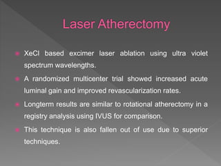  XeCl based excimer laser ablation using ultra violet
spectrum wavelengths.
 A randomized multicenter trial showed increased acute
luminal gain and improved revascularization rates.
 Longterm results are similar to rotational atherectomy in a
registry analysis using IVUS for comparison.
 This technique is also fallen out of use due to superior
techniques.
 