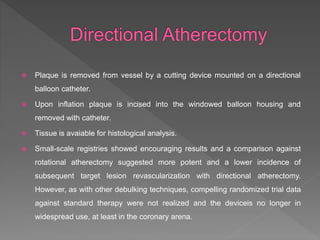  Plaque is removed from vessel by a cutting device mounted on a directional
balloon catheter.
 Upon inflation plaque is incised into the windowed balloon housing and
removed with catheter.
 Tissue is avaiable for histological analysis.
 Small-scale registries showed encouraging results and a comparison against
rotational atherectomy suggested more potent and a lower incidence of
subsequent target lesion revascularization with directional atherectomy.
However, as with other debulking techniques, compelling randomized trial data
against standard therapy were not realized and the deviceis no longer in
widespread use, at least in the coronary arena.
 