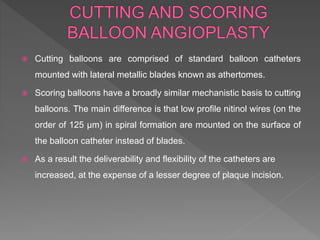  Cutting balloons are comprised of standard balloon catheters
mounted with lateral metallic blades known as athertomes.
 Scoring balloons have a broadly similar mechanistic basis to cutting
balloons. The main difference is that low profile nitinol wires (on the
order of 125 μm) in spiral formation are mounted on the surface of
the balloon catheter instead of blades.
 As a result the deliverability and flexibility of the catheters are
increased, at the expense of a lesser degree of plaque incision.
 