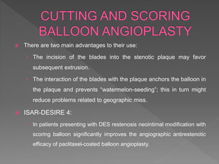  There are two main advantages to their use:
› The incision of the blades into the stenotic plaque may favor
subsequent extrusion.
› The interaction of the blades with the plaque anchors the balloon in
the plaque and prevents “watermelon-seeding”; this in turn might
reduce problems related to geographic miss.
 ISAR-DESIRE 4:
› In patients presenting with DES restenosis neointimal modification with
scoring balloon significantly improves the angiographic antirestenotic
efficacy of paclitaxel-coated balloon angioplasty.
 