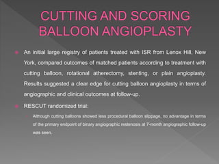  An initial large registry of patients treated with ISR from Lenox Hill, New
York, compared outcomes of matched patients according to treatment with
cutting balloon, rotational atherectomy, stenting, or plain angioplasty.
Results suggested a clear edge for cutting balloon angioplasty in terms of
angiographic and clinical outcomes at follow-up.
 RESCUT randomized trial:
› Although cutting balloons showed less procedural balloon slippage, no advantage in terms
of the primary endpoint of binary angiographic restenosis at 7-month angiographic follow-up
was seen.
 