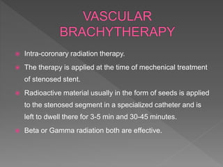  Intra-coronary radiation therapy.
 The therapy is applied at the time of mechenical treatment
of stenosed stent.
 Radioactive material usually in the form of seeds is applied
to the stenosed segment in a specialized catheter and is
left to dwell there for 3-5 min and 30-45 minutes.
 Beta or Gamma radiation both are effective.
 