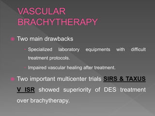 Two main drawbacks
 Specialized laboratory equipments with difficult
treatment protocols.
 Impaired vascular healing after treatment.
 Two important multicenter trials SIRS & TAXUS
V ISR showed superiority of DES treatment
over brachytherapy.
 