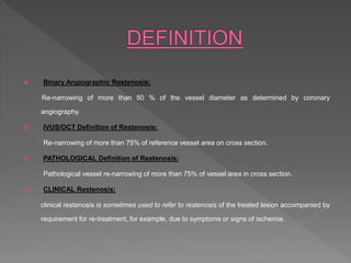  Binary Angiographic Restenosis:
Re-narrowing of more than 50 % of the vessel diameter as determined by coronary
angiography.
 IVUS/OCT Definition of Restenosis:
Re-narrowing of more than 75% of reference vessel area on cross section.
 PATHOLOGICAL Definition of Restenosis:
Pathological vessel re-narrowing of more than 75% of vessel area in cross section.
 CLINICAL Restenosis:
clinical restenosis is sometimes used to refer to restenosis of the treated lesion accompanied by
requirement for re-treatment, for example, due to symptoms or signs of ischemia.
 