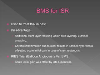  Used to treat ISR in past.
 Disadvantage.
› Additional stent layer resulting Onion skin layering/ Luminal
crowding.
› Chronic inflammation due to stent results in luminal hyperplasia
offsetting acute initial gain in case of stent restenosis.
 RIBS Trial (Balloon Angioplasty Vs. BMS)
› Acute initial gain was offset by late lumen loss.
 
