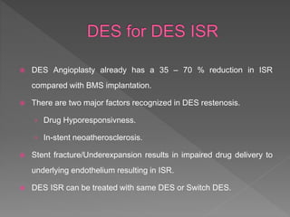  DES Angioplasty already has a 35 – 70 % reduction in ISR
compared with BMS implantation.
 There are two major factors recognized in DES restenosis.
› Drug Hyporesponsivness.
› In-stent neoatherosclerosis.
 Stent fracture/Underexpansion results in impaired drug delivery to
underlying endothelium resulting in ISR.
 DES ISR can be treated with same DES or Switch DES.
 