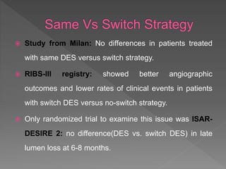 Study from Milan: No differences in patients treated
with same DES versus switch strategy.
 RIBS-III registry: showed better angiographic
outcomes and lower rates of clinical events in patients
with switch DES versus no-switch strategy.
 Only randomized trial to examine this issue was ISAR-
DESIRE 2: no difference(DES vs. switch DES) in late
lumen loss at 6-8 months.
 