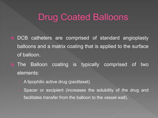  DCB catheters are comprised of standard angioplasty
balloons and a matrix coating that is applied to the surface
of balloon.
 The Balloon coating is typically comprised of two
elements:
› A lipophilic active drug (paclitaxel).
› Spacer or excipient (increases the solubility of the drug and
facilitates transfer from the balloon to the vessel wall).
 