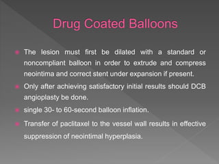  The lesion must first be dilated with a standard or
noncompliant balloon in order to extrude and compress
neointima and correct stent under expansion if present.
 Only after achieving satisfactory initial results should DCB
angioplasty be done.
 single 30- to 60-second balloon inflation.
 Transfer of paclitaxel to the vessel wall results in effective
suppression of neointimal hyperplasia.
 
