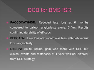  PACCOCATH-ISR: Reduced late loss at 6 months
compared to balloon angioplasty alone. 5 Yrs. Results
confirmed durability of efficacy.
 PEPCAD-II: Late loss at 6 month was less with deb versus
DES angioplasty.
 RIBS-IV: Acute luminal gain was more with DES but
clinical events and restenosis at 1 year was not different
from DEB strategy.
 