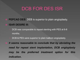  PEPCAD DES: DEB is superior to plain angioplasty.
 ISAR DESIRE III:
› DCB was comparable to repeat stenting with PES at 6-8
months.
› DCB & PES were superior to plain balloon angioplasty.
 It seems reasonable to conclude that by obviating the
need for repeat stent implantation, DCB angioplasty
may be the preferred treatment option for this
indication.
 