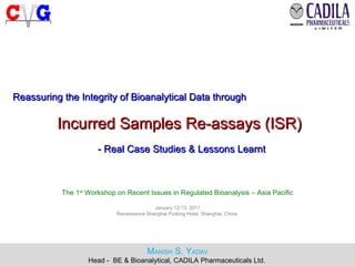 12 Jan 2011 Reassuring the Integrity of Bioanalytical Data through   Incurred Samples Re-assays (ISR)  - Real Case Studies & Lessons Learnt The 1 st  Workshop on Recent Issues in Regulated Bioanalysis – Asia Pacific January 12-13, 2011 Renaissance Shanghai Pudong Hotel, Shanghai, China  M ANISH  S. Y ADAV Head -  BE & Bioanalytical, CADILA Pharmaceuticals Ltd.   