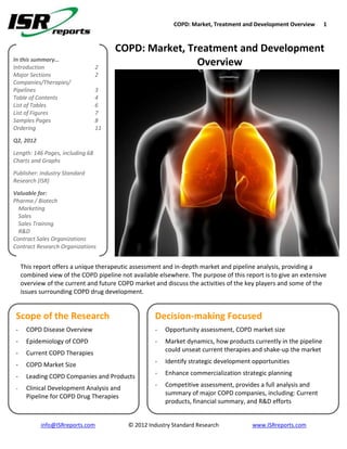 COPD: Market, Treatment and Development Overview       1



                                       COPD: Market, Treatment and Development
In this summary…
Introduction                      2
                                                       Overview
Major Sections                    2
Companies/Therapies/
Pipelines                         3
Table of Contents                 4
List of Tables                    6
List of Figures                   7
Samples Pages                     8
Ordering                          11
Q2, 2012
Length: 146 Pages, including 68
Charts and Graphs
Publisher: Industry Standard
Research (ISR)
Valuable for:
Pharma / Biotech
  Marketing
  Sales
  Sales Training
  R&D
Contract Sales Organizations
Contract Research Organizations


     This report offers a unique therapeutic assessment and in-depth market and pipeline analysis, providing a
     combined view of the COPD pipeline not available elsewhere. The purpose of this report is to give an extensive
     overview of the current and future COPD market and discuss the activities of the key players and some of the
     issues surrounding COPD drug development.


 Scope of the Research                               Decision-making Focused
 -     COPD Disease Overview                         -   Opportunity assessment, COPD market size
 -     Epidemiology of COPD                          -   Market dynamics, how products currently in the pipeline
                                                         could unseat current therapies and shake-up the market
 -     Current COPD Therapies
                                                     -   Identify strategic development opportunities
 -     COPD Market Size
                                                     -   Enhance commercialization strategic planning
 -     Leading COPD Companies and Products
                                                     -   Competitive assessment, provides a full analysis and
 -     Clinical Development Analysis and
       Pipeline for COPD Drug Therapies                  summary of major COPD companies, including: Current
                                                         products, financial summary, and R&D efforts


            info@ISRreports.com            © 2012 Industry Standard Research            www.ISRreports.com
 